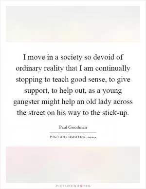 I move in a society so devoid of ordinary reality that I am continually stopping to teach good sense, to give support, to help out, as a young gangster might help an old lady across the street on his way to the stick-up Picture Quote #1