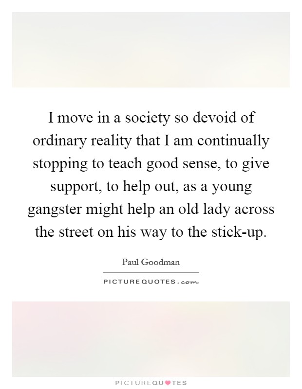 I move in a society so devoid of ordinary reality that I am continually stopping to teach good sense, to give support, to help out, as a young gangster might help an old lady across the street on his way to the stick-up. Picture Quote #1