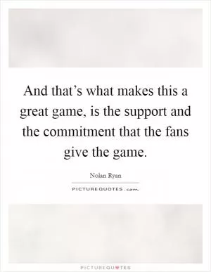 And that’s what makes this a great game, is the support and the commitment that the fans give the game Picture Quote #1