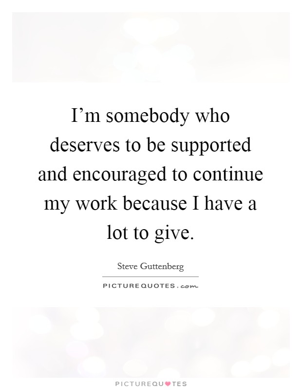 I'm somebody who deserves to be supported and encouraged to continue my work because I have a lot to give. Picture Quote #1