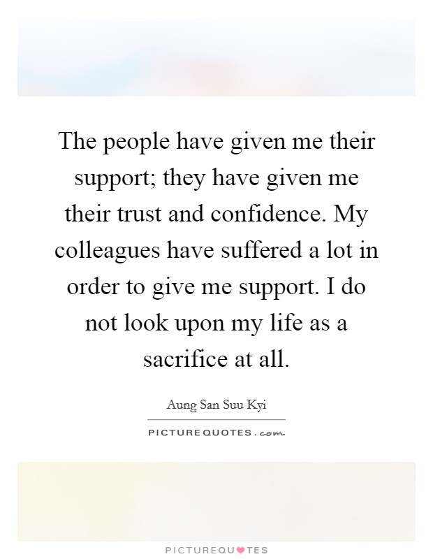 The people have given me their support; they have given me their trust and confidence. My colleagues have suffered a lot in order to give me support. I do not look upon my life as a sacrifice at all. Picture Quote #1