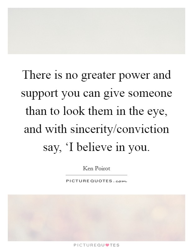 There is no greater power and support you can give someone than to look them in the eye, and with sincerity/conviction say, ‘I believe in you. Picture Quote #1