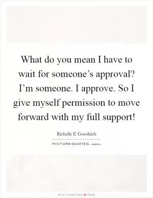 What do you mean I have to wait for someone’s approval? I’m someone. I approve. So I give myself permission to move forward with my full support! Picture Quote #1