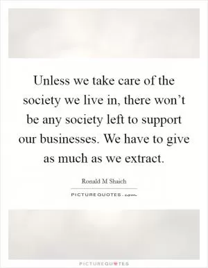 Unless we take care of the society we live in, there won’t be any society left to support our businesses. We have to give as much as we extract Picture Quote #1