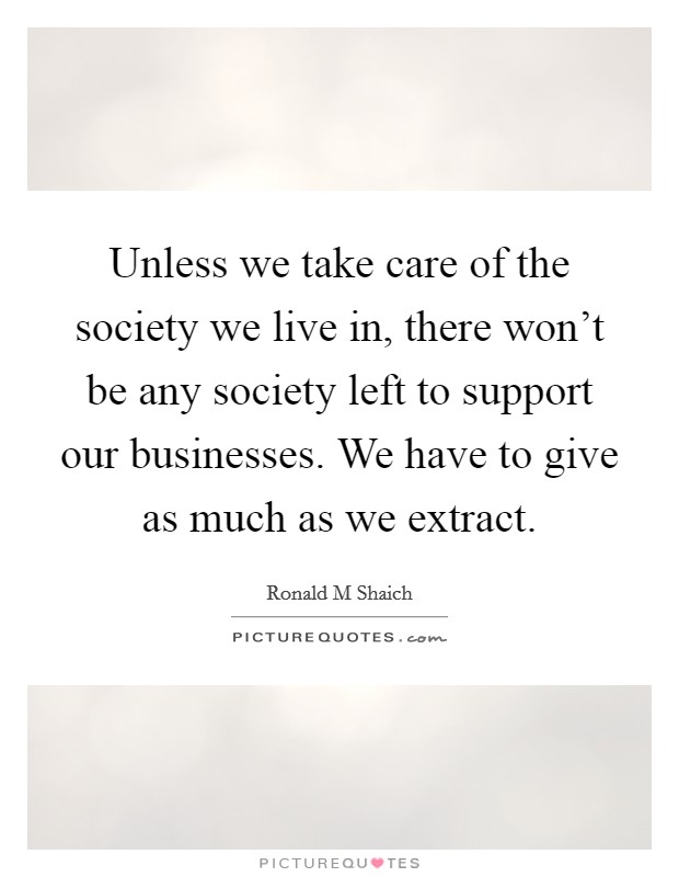 Unless we take care of the society we live in, there won't be any society left to support our businesses. We have to give as much as we extract. Picture Quote #1