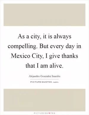 As a city, it is always compelling. But every day in Mexico City, I give thanks that I am alive Picture Quote #1