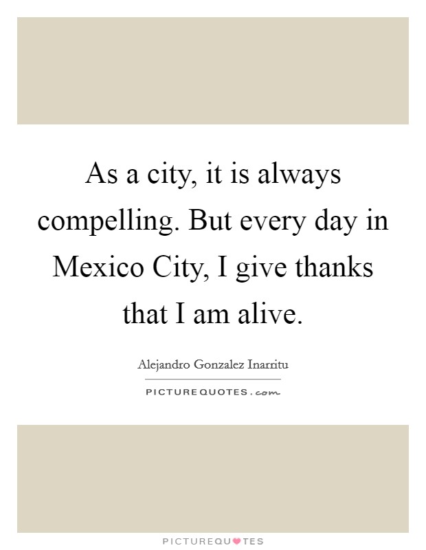 As a city, it is always compelling. But every day in Mexico City, I give thanks that I am alive. Picture Quote #1