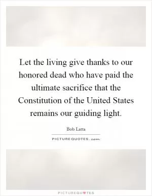 Let the living give thanks to our honored dead who have paid the ultimate sacrifice that the Constitution of the United States remains our guiding light Picture Quote #1