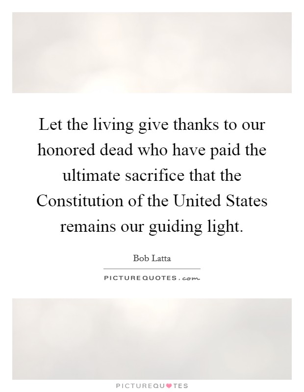 Let the living give thanks to our honored dead who have paid the ultimate sacrifice that the Constitution of the United States remains our guiding light. Picture Quote #1