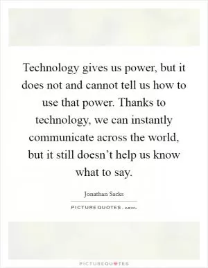 Technology gives us power, but it does not and cannot tell us how to use that power. Thanks to technology, we can instantly communicate across the world, but it still doesn’t help us know what to say Picture Quote #1