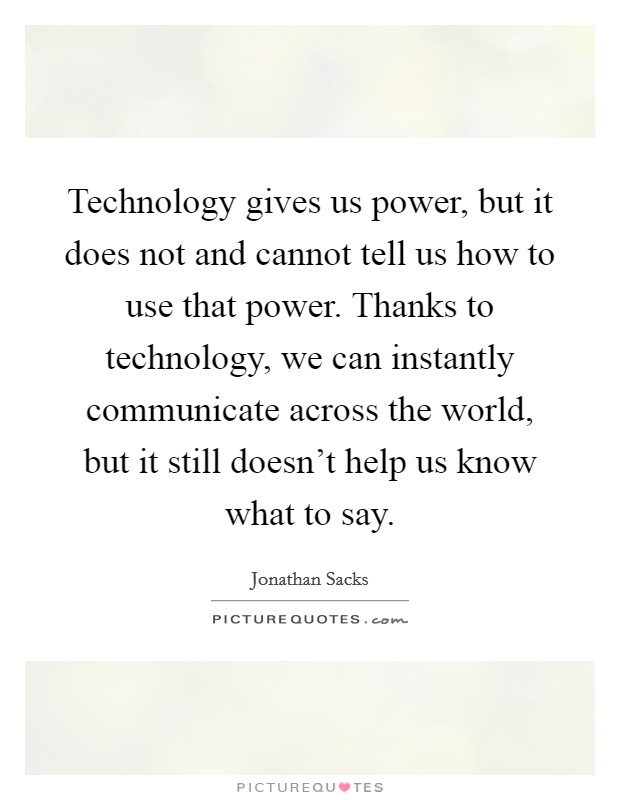 Technology gives us power, but it does not and cannot tell us how to use that power. Thanks to technology, we can instantly communicate across the world, but it still doesn't help us know what to say. Picture Quote #1