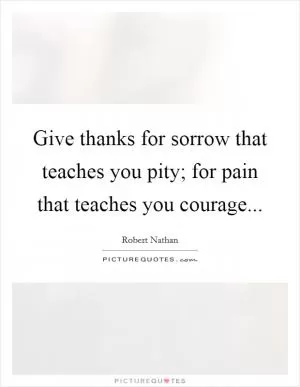 Give thanks for sorrow that teaches you pity; for pain that teaches you courage Picture Quote #1