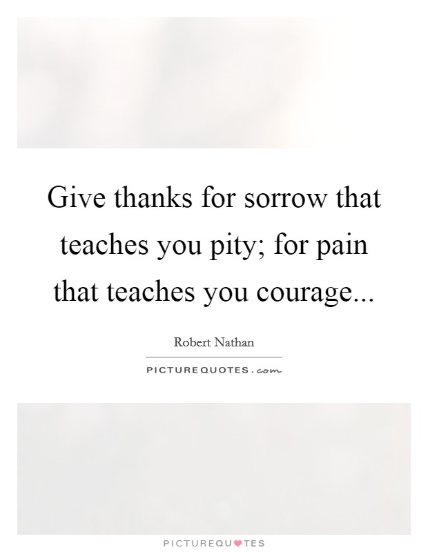 Give thanks for sorrow that teaches you pity; for pain that teaches you courage... Picture Quote #1