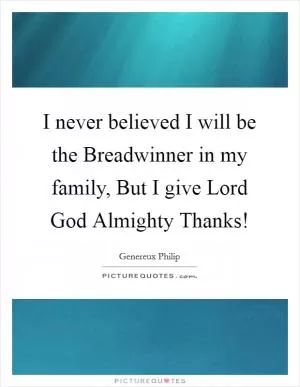 I never believed I will be the Breadwinner in my family, But I give Lord God Almighty Thanks! Picture Quote #1