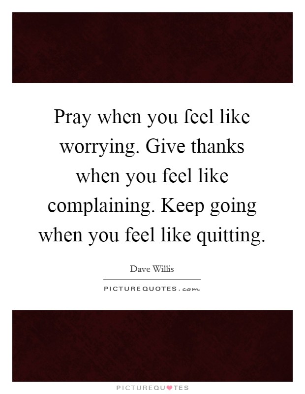 Pray when you feel like worrying. Give thanks when you feel like complaining. Keep going when you feel like quitting. Picture Quote #1
