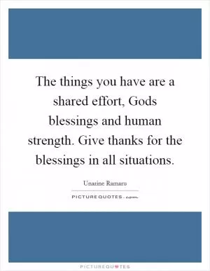 The things you have are a shared effort, Gods blessings and human strength. Give thanks for the blessings in all situations Picture Quote #1