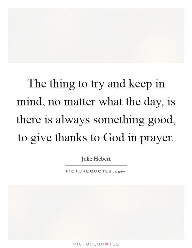 The thing to try and keep in mind, no matter what the day, is there is always something good, to give thanks to God in prayer. Picture Quote #1