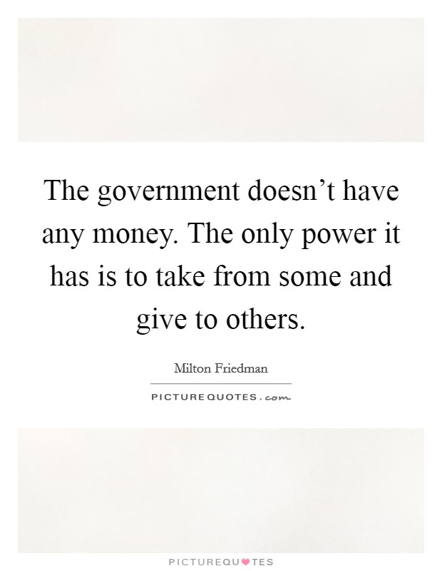 The government doesn't have any money. The only power it has is to take from some and give to others. Picture Quote #1
