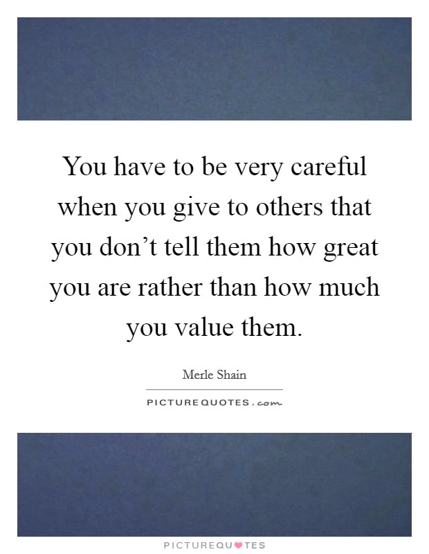 You have to be very careful when you give to others that you don't tell them how great you are rather than how much you value them. Picture Quote #1