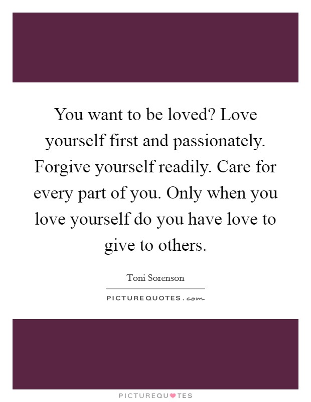 You want to be loved? Love yourself first and passionately. Forgive yourself readily. Care for every part of you. Only when you love yourself do you have love to give to others. Picture Quote #1