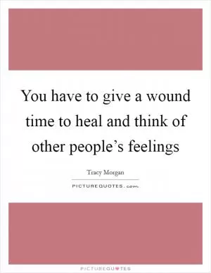 You have to give a wound time to heal and think of other people’s feelings Picture Quote #1