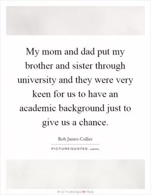 My mom and dad put my brother and sister through university and they were very keen for us to have an academic background just to give us a chance Picture Quote #1