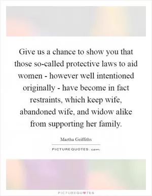 Give us a chance to show you that those so-called protective laws to aid women - however well intentioned originally - have become in fact restraints, which keep wife, abandoned wife, and widow alike from supporting her family Picture Quote #1