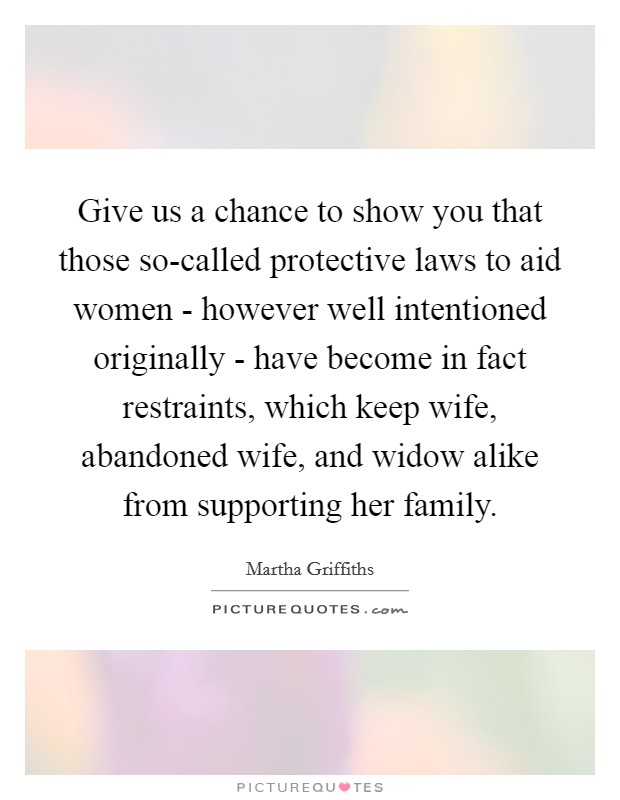 Give us a chance to show you that those so-called protective laws to aid women - however well intentioned originally - have become in fact restraints, which keep wife, abandoned wife, and widow alike from supporting her family. Picture Quote #1