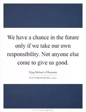 We have a chance in the future only if we take our own responsibility. Not anyone else come to give us good Picture Quote #1