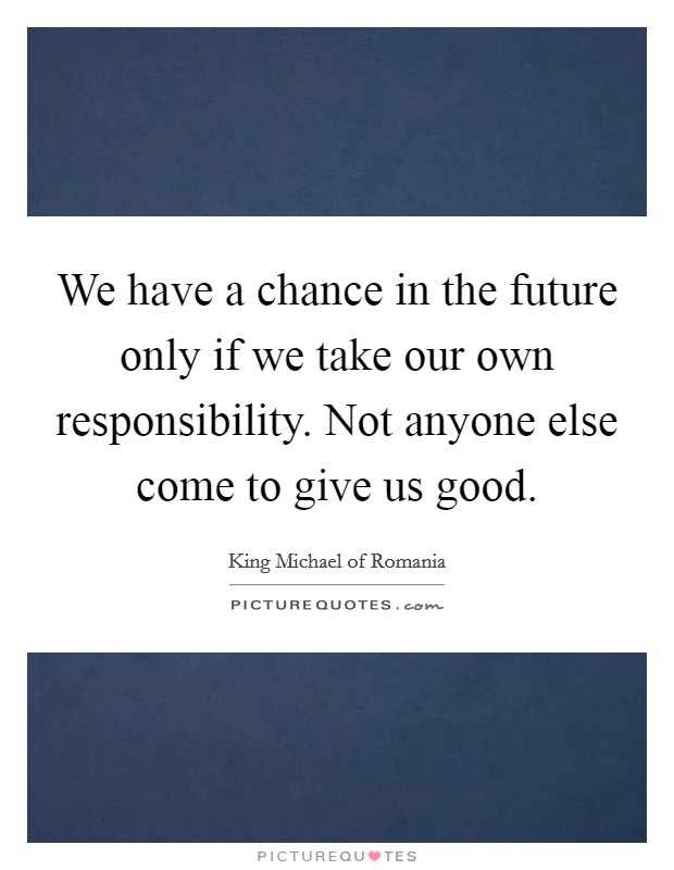 We have a chance in the future only if we take our own responsibility. Not anyone else come to give us good. Picture Quote #1