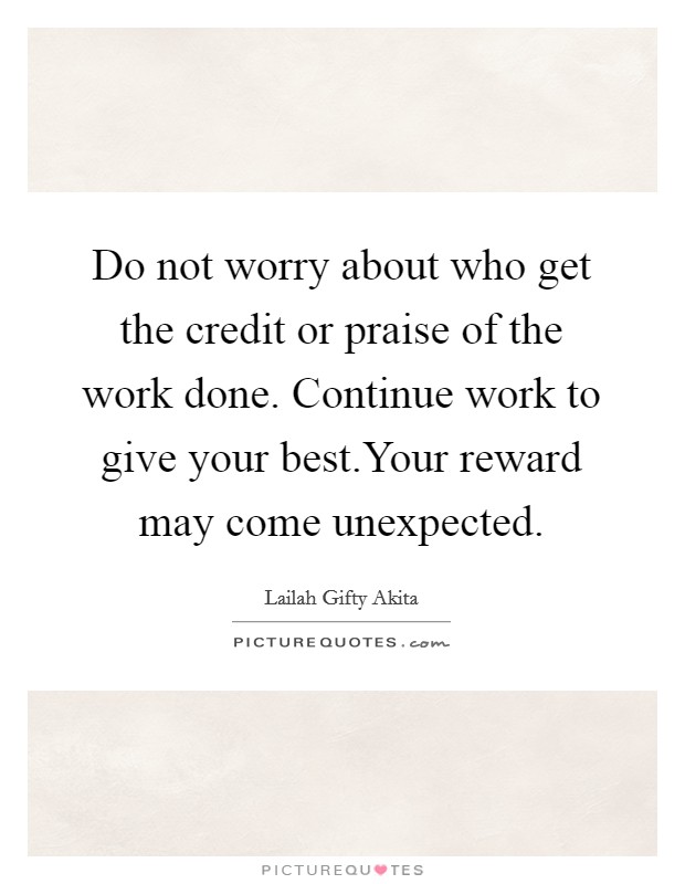Do not worry about who get the credit or praise of the work done. Continue work to give your best.Your reward may come unexpected. Picture Quote #1