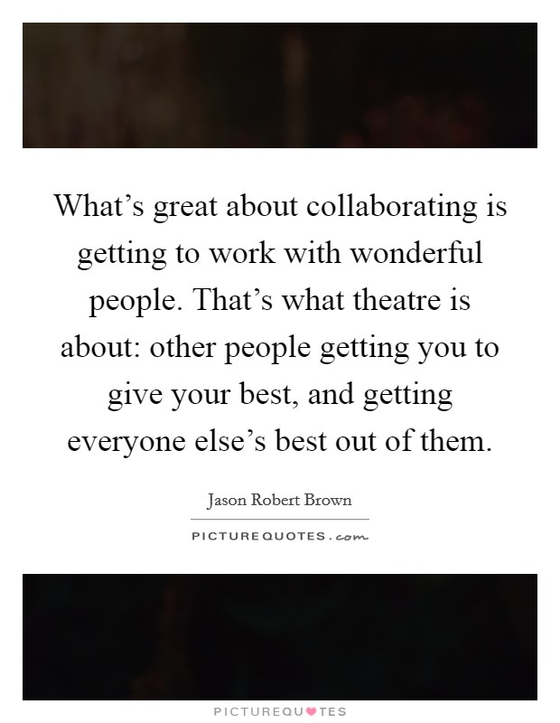 What's great about collaborating is getting to work with wonderful people. That's what theatre is about: other people getting you to give your best, and getting everyone else's best out of them. Picture Quote #1