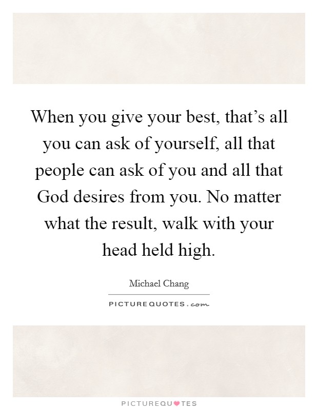 When you give your best, that's all you can ask of yourself, all that people can ask of you and all that God desires from you. No matter what the result, walk with your head held high. Picture Quote #1
