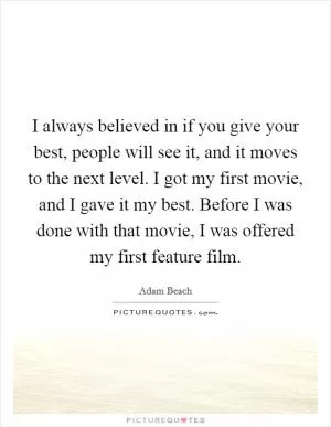 I always believed in if you give your best, people will see it, and it moves to the next level. I got my first movie, and I gave it my best. Before I was done with that movie, I was offered my first feature film Picture Quote #1