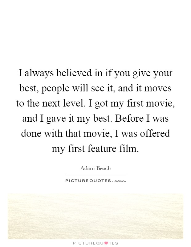 I always believed in if you give your best, people will see it, and it moves to the next level. I got my first movie, and I gave it my best. Before I was done with that movie, I was offered my first feature film. Picture Quote #1