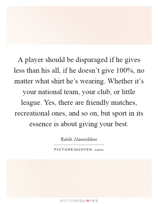 A player should be disparaged if he gives less than his all, if he doesn't give 100%, no matter what shirt he's wearing. Whether it's your national team, your club, or little league. Yes, there are friendly matches, recreational ones, and so on, but sport in its essence is about giving your best. Picture Quote #1