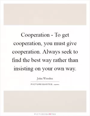 Cooperation - To get cooperation, you must give cooperation. Always seek to find the best way rather than insisting on your own way Picture Quote #1