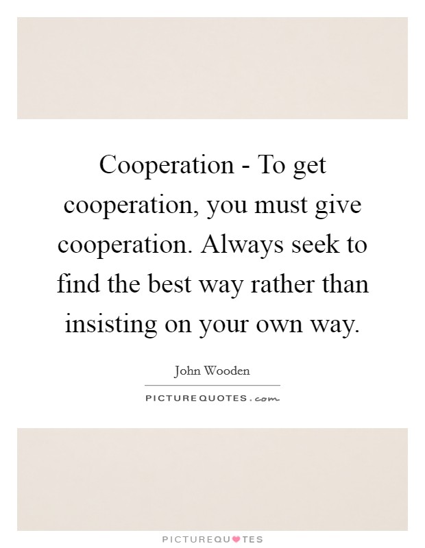 Cooperation - To get cooperation, you must give cooperation. Always seek to find the best way rather than insisting on your own way. Picture Quote #1