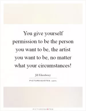 You give yourself permission to be the person you want to be, the artist you want to be, no matter what your circumstances! Picture Quote #1