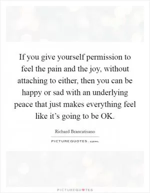 If you give yourself permission to feel the pain and the joy, without attaching to either, then you can be happy or sad with an underlying peace that just makes everything feel like it’s going to be OK Picture Quote #1