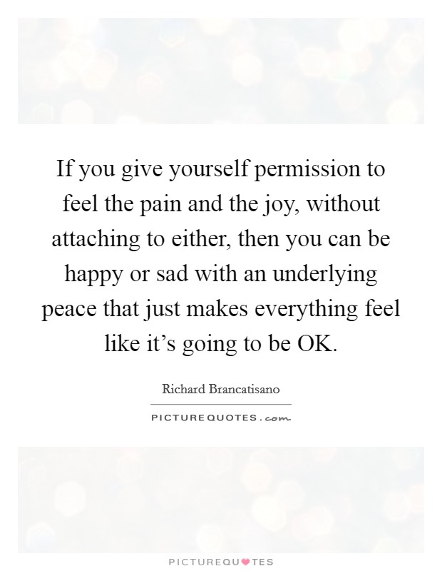 If you give yourself permission to feel the pain and the joy, without attaching to either, then you can be happy or sad with an underlying peace that just makes everything feel like it's going to be OK. Picture Quote #1