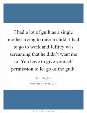 I had a lot of guilt as a single mother trying to raise a child. I had to go to work and Jeffrey was screaming that he didn’t want me to. You have to give yourself permission to let go of the guilt Picture Quote #1
