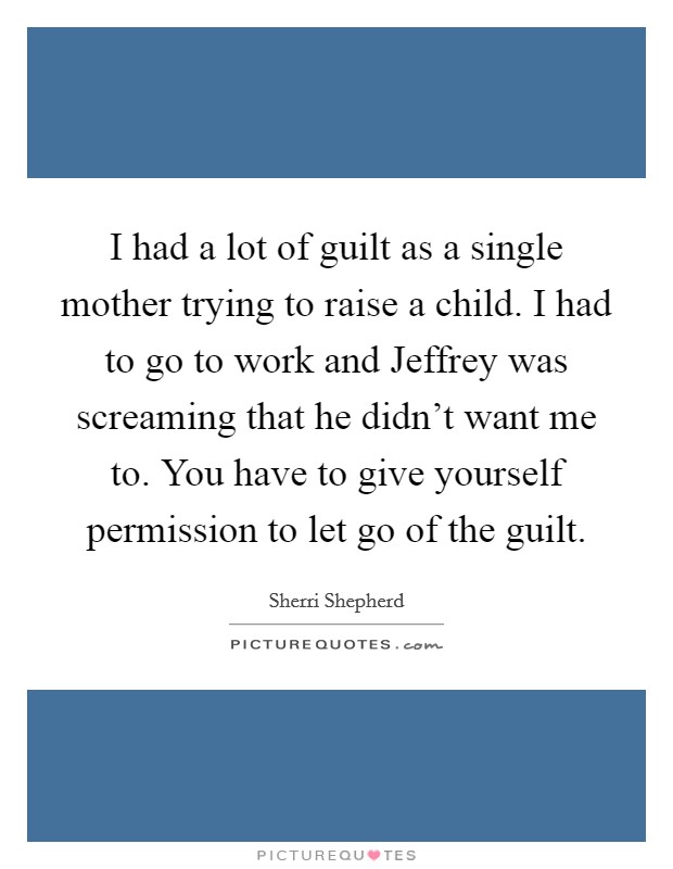 I had a lot of guilt as a single mother trying to raise a child. I had to go to work and Jeffrey was screaming that he didn't want me to. You have to give yourself permission to let go of the guilt. Picture Quote #1