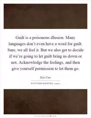 Guilt is a poisonous illusion. Many languages don’t even have a word for guilt. Sure, we all feel it. But we also get to decide if we’re going to let guilt bring us down or not. Acknowledge the feelings, and then give yourself permission to let them go Picture Quote #1