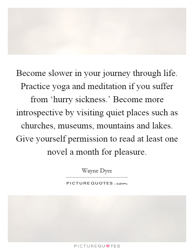 Become slower in your journey through life. Practice yoga and meditation if you suffer from ‘hurry sickness.’ Become more introspective by visiting quiet places such as churches, museums, mountains and lakes. Give yourself permission to read at least one novel a month for pleasure Picture Quote #1