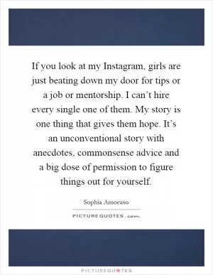 If you look at my Instagram, girls are just beating down my door for tips or a job or mentorship. I can’t hire every single one of them. My story is one thing that gives them hope. It’s an unconventional story with anecdotes, commonsense advice and a big dose of permission to figure things out for yourself Picture Quote #1