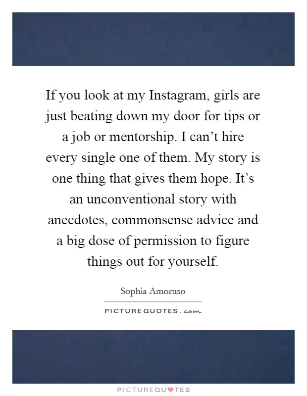 If you look at my Instagram, girls are just beating down my door for tips or a job or mentorship. I can't hire every single one of them. My story is one thing that gives them hope. It's an unconventional story with anecdotes, commonsense advice and a big dose of permission to figure things out for yourself. Picture Quote #1