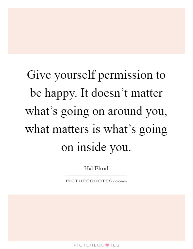 Give yourself permission to be happy. It doesn't matter what's going on around you, what matters is what's going on inside you. Picture Quote #1