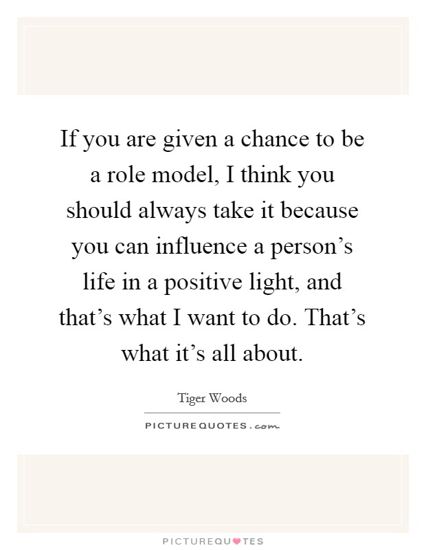 If you are given a chance to be a role model, I think you should always take it because you can influence a person's life in a positive light, and that's what I want to do. That's what it's all about. Picture Quote #1