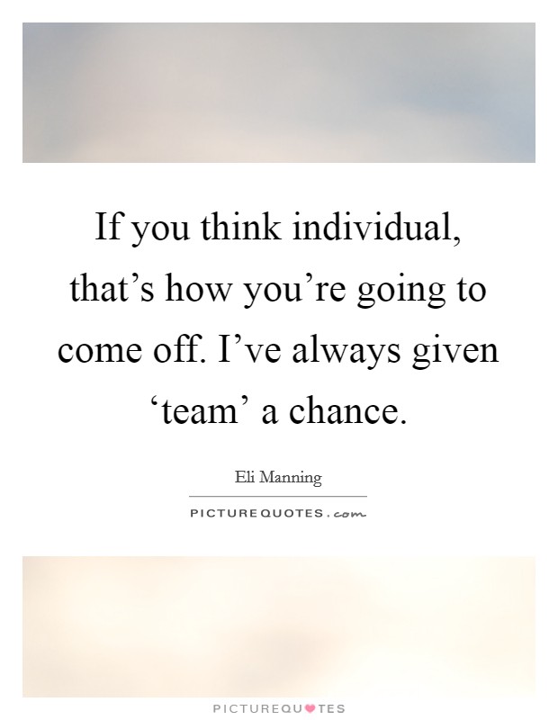 If you think individual, that's how you're going to come off. I've always given ‘team' a chance. Picture Quote #1